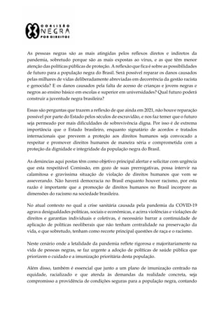 As pessoas negras são as mais atingidas pelos reflexos diretos e indiretos da
pandemia, sobretudo porque são as mais expostas ao vírus, e as que têm menor
atenção das políticas públicas de proteção. A reflexão que fica é sobre as possibilidades
de futuro para a população negra do Brasil. Será possível reparar os danos causados
pelas milhares de vidas deliberadamente abreviadas em decorrência da gestão racista
e genocida? E os danos causados pela falta de acesso de crianças e jovens negras e
negros ao ensino básico em escolas e superior em universidades? Qual futuro poderá
construir a juventude negra brasileira?
Essas são perguntas que trazem a reflexão de que ainda em 2021, não houve reparação
possível por parte do Estado pelos séculos de escravidão, e nos faz temer que o futuro
seja permeado por mais dificuldades de sobrevivência digna. Por isso é de extrema
importância que o Estado brasileiro, enquanto signatário de acordos e tratados
internacionais que preveem a proteção aos direitos humanos seja convocado a
respeitar e promover direitos humanos de maneira séria e comprometida com a
proteção da dignidade e integridade da população negra do Brasil.
As denúncias aqui postas têm como objetivo principal alertar e solicitar com urgência
que esta respeitável Comissão, em gozo de suas prerrogativas, possa intervir na
calamitosa e gravíssima situação de violação de direitos humanos que vem se
asseverando. Não haverá democracia no Brasil enquanto houver racismo, por esta
razão é importante que a promoção de direitos humanos no Brasil incorpore as
dimensões do racismo na sociedade brasileira.
No atual contexto no qual a crise sanitária causada pela pandemia da COVID-19
agrava desigualdades políticas, sociais e econômicas, e acirra violências e violações de
direitos e garantias individuais e coletivas, é necessário barrar a continuidade de
aplicação de políticas neoliberais que não tenham centralidade na preservação da
vida, e que sobretudo, tenham como recorte principal questões de raça e o racismo.
Neste cenário onde a letalidade da pandemia reflete rigorosa e majoritariamente na
vida de pessoas negras, se faz urgente a adoção de políticas de saúde pública que
priorizem o cuidado e a imunização prioritária desta população.
Além disso, também é essencial que junto a um plano de imunização centrado na
equidade, racializado e que atenda às demandas da realidade concreta, seja
compromisso a providência de condições seguras para a população negra, contando
 
