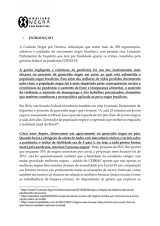 I. INTRODUÇÃO
A Coalizão Negra por Direitos, articulação que reúne mais de 250 organizações,
coletivos e entidades do movimento negro brasileiro, vem perante essa Comissão
Parlamentar de Inquérito que tem por finalidade apurar os crimes cometidos pelo
governo federal na pandemia COVID-19.
A gestão negligente e criminosa da pandemia foi um dos instrumentos mais
eficazes no processo de genocídio negro em curso ao qual está submetida a
população negra brasileira. Para além das milhares de vidas perdidas diretamente
pelo vírus, a população negra foi a mais impactada pelas consequências sociais e
econômicas da pandemia: o aumento da fome e insegurança alimentar, o aumento
da violência, o aumento do desemprego e dos trabalhos precarizados, elementos
que também constituem a necropolítica aplicada ao povo negro brasileiro.
Em 2016, este Senado Federal reconheceu também em uma Comissão Parlamentar de
Inquérito, o processo de genocídio negro que vivemos: “A cada 23 minutos um jovem
negro é assassinado no Brasil. Isso equivale à queda de um jato cheio de jovens negros
a cada dois dias. Genocídio da população negra é a expressão que melhor se enquadra
à realidade atual do Brasil”1.
Cinco anos depois, observamos um agravamento no genocídio negro no país.
Quando havia a obrigação de coleta de dados com marcadores étnicos e raciais sobre
a pandemia, o índice de letalidade era de 5 para 1, ou seja, a cada pessoa branca
morta pela pandemia, morriam 5 pessoas negras2. Hoje, pesquisa da PUC-Rio aponta
que enquanto 55% de negros morreram por covid, a proporção entre brancos foi de
38%3, não há questionamento também que a letalidade da pandemia atingiu com
maior gravidade mulheres negras – estudo do CEBRAP aponta que não apenas as
mulheres negras têm maiores chances de mortalidade por Covid-19 em comparação
aos homens brancos em praticamente todas as ocupações de menor instrução, como
também são maiores as chances em relação às mulheres brancas (única exceção é entre
as trabalhadoras da limpeza urbana). Às disparidades de gênero que explicam as
1 https://www12.senado.leg.br/noticias/arquivos/2016/06/08/veja-a-integra-do-relatorio-da-cpi-do-
assassinato-de-jovens
2 https://apublica.org/2020/05/em-duas-semanas-numero-de-negros-mortos-por-coronavirus-e-cinco-
vezes-maior-no-brasil/
3 https://www.brasildefato.com.br/2021/04/21/negros-sao-os-que-mais-morrem-por-covid-19-e-os-
que-menos-recebem-vacinas-no-brasil
 