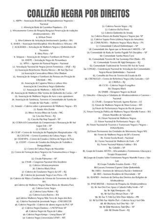 COALIZÃO NEGRA POR DIREITOS
1. ABPN – Associação Brasileira de Pesquisadores/as Negros/as –
Nacional
2. AfirmAção Rede de Cursinhos Populares – ES
3. Africanamente Centro de Pesquisa Resgatar Preservação de tradições
afrodescendentes – RS
4. Afrikan Power
5. Afro-Gabinete de Articulação Institucional e Jurídica – BA
6. AIABA – Associação Interdisciplinar Afro-Brasileira e Africana – PR
7. ALAGBARA – Articulação de Mulheres Negras e Quilombolas do
Tocantins
8. Alma Preta – SP
9. Amparar – Associação de Amigos e Familiares de Presos – SP
10. ANEPE – Articulação Negra de Pernambuco
11. APN’s – Agentes de Pastoral Negros – Nacional
12. Articulação Nacional de Negras Jovens Feministas – ANJF – RJ
13.Associação Beneficente Marina Mercez – Ilê Ase Oju Ewe
14.Associação Carnavalesca Bloco Afro Olodum
15. Associação de Amigos e Familiares de Pessoas em Privação de
Liberdade – MG
16. Associação de Capoeira Motta e cultura Afro
Associação de Consciência Negra Quilombo
17. Associação de Mulheres – AQUALTUNE
18. Associação de Mulheres Mãe Venina do Quilombo do Curiau – AP
19. Associação de Mulheres Negras do Acre e seus apoiadores
20. Associação de Sambistas, Terreiros e Comunidades de Samba do
Estado de São Paulo – ASTEC
21. Atinuké – Coletivo sobre o pensamento de Mulheres Negras – RS
22. Banda Afro Zumbi
23. Bloco Arrasta-Bloco de Favela – MG
24. Casa das Pretas – RJ
25. Casa do Hip Hop Taquaril – SP
26. CCRIA-LO Comunidade da Compreensão e Restauração Ilê Asé
Logun Ede – SP
27. CCRIAS – SP
28. CEAP – Centro de Articulação de Populações Marginalizadas – RJ
29. CECUNE – Centro Ecumênico de Cultura Negra – RS
30. CEDENPA – Centro de Estudos e Defesa do Negro do Pará
31. CEERT – Centro de Estudos das Relações de Trabalho e
Desigualdades
32. Centro de Cultura Negra do Maranhão
33. Centro de Formação do(a) Negro(a) da Transamazônica e Xingu –
PA
33. Círculo Palmarino – SP
34. CNAB – Congresso Nacional Afro-brasileiro
35. Coletivo Afroencantamento
36. Coletivo Black DIvas
37. Coletivo de Estudantes Negrxs da UFF – RJ
38. Coletivo de Juventude Negra Cara Preta – PE
39. Coletivo de Mães e Familiares de Vítimas do Terrorismo do Estado –
BA
40.Coletivo de Mulheres Negras Maria Maria de Altamira Pará
41. Coletivo Leste Negra
42. Coletivo Luisa Mahin – RJ
43. Coletivo Luiza Bairros – BA
44.Coletivo Mulheres Negras Mãe Terra de Angra dos Reis
45. Coletivo Nacional de Juventude Negra – ENEGRECER
46. Coletivo NegraSô – Coletivo de alunos negros da PUC-SP
47. Coletivo Negro Dandara – UNESP/Assis SP
48. Coletivo Negro de Poços de Caldas
49. Coletivo Negro Kimpa – Unesp Bauru SP
50. Coletivo Negro Universitário UFMT – MT
51. Coletivo Nuvem Negra – RJ
52. Coletivo OuTro Preto
53. Coletivo Quilombo do Arruda
54. Coletivo Raízes do Baobá Negras e Negros Jaú- SP
55. Coletivo Sapato Preto Lésbicas Negras da Amazônia
56. COMUNEMA – Mulheres Negras Maria Maria – PA
57. Comunidade Cultural Quilombaque – SP
58. Comunidade das Águas que se Renovam CAREOS – SP
59. Comunidade de Roda de Samba Pagode NA Disciplina – SP
60. Comunidade Samba Maria Cursi
61. Comunidade Terreiro Ilê Ase Iyemonja Omi Olodo – RS
62. Comunidade Terreiro Ilê Aşę Omiojuaro – RJ
63. Comunidade Tradicional de Terreiro Ylê Axé de Yansã
64. CONAQ – Coordenação Nacional de Articulação das Comunidades
Negras Rurais Quilombolas – Nacional
65. Conselho do Povo de Terreiro do Estado do RS
66. CRENLEGO – Centro de Referência Negra Lélia Gonzales – GO
67. CRIOLA – RJ
68. CUXI – Coletivo Negro Evangélico
69. Diaspora Black
70. DNBR – Designers Negres no Brasil
71. Educafro – Educação e Cidadania de Afrodescendentes e Carentes –
Nacional
72. ENAR – European Network Against Racism – UE
73. Fórum de Mulheres Negras de Mato Grosso – MT
74.Fórum de Performances Negras do Rio de Janeiro
75. Fórum Formação Política de Mulheres Negras Marielle Franco – BA
(Fórum Marielles de Salvador)
76. Fórum Nacional de Mulheres Negras
77. Fórum Nacional de Performance Negra – RJ
78. Fórum Nacional de Travestis e Transexuais Negras e Negros –
FONATRANS
79.Fórum Permanente das Entidades do Movimento Negro MS
80. Frente de Mulheres Negras do DF e Entorno
81. Frente Favela Brasil – Nacional
82. Frente Nacional de Mulheres do Funk – SP
83. Frente Nacional Makota Valdina – BA
84. Geledés – SP
85. Grupo de Estudos AFETO – Africanidades e Feminismos: Educação e
Terapia Ocupacional
86.Grupo de Estudos Sobre Feminismos Negros Marielle Franco – São
Luis
87.Grupo Trabalho Estudos Zumbi – TEZ
88.Guarany Feminino Esporte Clube Quilombola
89. IARA – Instituto de Advocacia Racial e Ambiental
90. IBD – Instituto Brasileiro de Diversidade – SP
91. IDAFRO – Instituto de Defesa dos Direitos das Religiões de
Afrobrasileiras
92. IPAD BRASIL – Instituto de Pesquisa da Afrodescendência
93. Ile Ase Omi Ewe Ajase e Caboclo Folha Verde – SP
94. Ile Aşę Omiojuaro – RJ
95. Ilê Asé Oya Mesan Orum – SP
96. Ilé Àse Ti Tóbi Ìyá Àfin Òsùn Alákétu – PR
97. Ilé Ìyá Ódò Àse Aláàfin Òyó – Coletivo Acaçá Axé Odo
98. Ilê Obá Ketu Axé Omi Nlá – SP
99. Ilé Ọdẹ Maroketu Àṣẹ Ọba – SP
100. Ilê Omolu Oxum – RJ
 