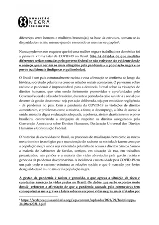 diferenças entre homens e mulheres brancos(as) na base da estrutura, somam-se às
disparidades raciais, mesmo quando exercendo as mesmas ocupações4.
Nunca podemos nos esquecer que foi uma mulher negra e trabalhadora doméstica foi
a primeira vítima fatal da COVID-19 no Brasil. Não há dúvidas de que medidas
diferentes seriam tomadas pelo governo federal se não estivesse tão evidente desde
o começo quem seriam os mais atingidos pela pandemia – a população negra e os
povos tradicionais (indígenas e quilombolas).
O Brasil é um país estruturalmente racista e essa afirmação se confirma ao longo da
história, sobretudo pela forma como as relações sociais acontecem. O panorama sobre
racismo e pandemia é imprescindível para a denúncia formal sobre as violações de
direitos humanos, que vêm sendo fortemente promovidas e aprofundadas pelo
Governo Federal e o Estado Brasileiro, durante o período da crise sanitária e social que
decorre da gestão desastrosa - seja por ação deliberada, seja por omissão e negligência
- da pandemia no país. Com a pandemia da COVID-19 as violações de direitos
aumentaram, e problemas como a miséria, a fome, o desemprego, a falta de acesso à
saúde, moradia digna e educação adequada, a pobreza, afetam drasticamente o povo
brasileiro, contrariando a obrigação de respeitar os direitos assegurados pela
Convenção Americana sobre Direitos Humanos, Declaração Universal dos Direitos
Humanos e Constituição Federal.
O histórico da escravidão no Brasil, os processos de atualização, bem como os novos
mecanismos e tecnologias para manutenção do racismo na sociedade fazem com que
a população negra ainda seja violentada pela falta de acesso a direitos básicos. Somos
a maioria de habitantes de favelas, cortiços, em situação de rua, em trabalhos
precarizados, nas prisões e a maioria das vidas abreviadas pela gestão racista e
genocida da pandemia do coronavírus. A incidência e mortalidade pela COVID-19 em
um país onde o racismo estrutura as relações sociais e que é marcado por fortes
desigualdades é muito maior na população negra.
A gestão da pandemia é racista e genocida, o que agrava a situação de risco e
constantes ameaças às vidas pretas no Brasil. Os dados que serão expostos neste
dossiê reforçam a afirmação de que a pandemia causada pelo coronavírus tem
consequências mais graves e fatais sobre os corpos e vidas negras, mais afetados por
4 https://redepesquisasolidaria.org/wp-content/uploads/2021/09/boletimpps-
34-20set2021-1.pdf
 
