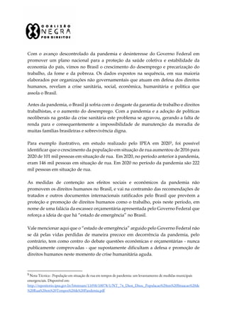 Com o avanço descontrolado da pandemia e desinteresse do Governo Federal em
promover um plano nacional para a proteção da saúde coletiva e estabilidade da
economia do país, vimos no Brasil o crescimento do desemprego e precarização do
trabalho, da fome e da pobreza. Os dados expostos na sequência, em sua maioria
elaborados por organizações não governamentais que atuam em defesa dos direitos
humanos, revelam a crise sanitária, social, econômica, humanitária e política que
assola o Brasil.
Antes da pandemia, o Brasil já sofria com o desgaste da garantia de trabalho e direitos
trabalhistas, e o aumento do desemprego. Com a pandemia e a adoção de políticas
neoliberais na gestão da crise sanitária este problema se agravou, gerando a falta de
renda para e consequentemente a impossibilidade de manutenção da moradia de
muitas famílias brasileiras e sobrevivência digna.
Para exemplo ilustrativo, em estudo realizado pelo IPEA em 20205, foi possível
identificar que o crescimento da população em situação de rua aumentou de 2016 para
2020 de 101 mil pessoas em situação de rua. Em 2020, no período anterior à pandemia,
eram 146 mil pessoas em situação de rua. Em 2020 no período da pandemia são 222
mil pessoas em situação de rua.
As medidas de contenção aos efeitos sociais e econômicos da pandemia não
promovem os direitos humanos no Brasil, e vai na contramão das recomendações de
tratados e outros documentos internacionais ratificados pelo Brasil que prevêem a
proteção e promoção de direitos humanos como o trabalho, pois neste período, em
nome de uma falácia da escassez orçamentária apresentada pelo Governo Federal que
reforça a ideia de que há “estado de emergência” no Brasil.
Vale mencionar aqui que o “estado de emergência” arguido pelo Governo Federal não
se dá pelas vidas perdidas de maneira precoce em decorrência da pandemia, pelo
contrário, tem como centro do debate questões econômicas e orçamentárias - nunca
publicamente comprovadas - que supostamente dificultam a defesa e promoção de
direitos humanos neste momento de crise humanitária aguda.
5
Nota Técnica : População em situação de rua em tempos de pandemia: um levantamento de medidas municipais
emergenciais. Disponível em:
http://repositorio.ipea.gov.br/bitstream/11058/10078/1/NT_74_Diest_Disoc_Populacao%20em%20Situacao%20de
%20Rua%20em%20Tempos%20de%20Pandemia.pdf
 