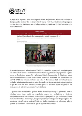 A população negra é a mais afetada pelos efeitos da pandemia, tendo em vista que as
desigualdades raciais têm se intensificado neste período, principalmente porque a
população negra já era a menos atendida com a promoção de direitos humanos pelo
Estado brasileiro.
A pandemia causada pelo vírus da COVID-19, ou melhor, a gestão da pandemia pode
ser considerada como o instrumento mais eficaz de genocídio da população negra e
pobre no Brasil deste século. Na vigência do Estado Democrático de Direitos, e com o
reconhecimento institucional dos direitos humanos, morreram em decorrência da
COVID-19 426 mil pessoas no Brasil até o dia 31 de maio de 2021. Importa dizer que
os dados relacionados às mortes e casos da pandemia são sabidamente subnotificados,
o que faz com os reais resultados deste período de crise sejam ou possam ser
conhecidos de fato apenas em um futuro distante.
O que se sabe atualmente é que os efeitos nocivos (e letais) da pandemia têm se
refletido com força radial na população negra por negligência e violência
institucionais de ordens diversas, mas sobretudo por práticas que violam os direitos
humanos à saúde, à alimentação, à segurança e integridade pessoal do povo preto. Na
sequência esta afirmação será ratificada por dados e notícias que informam sobre o
quadro de violências institucionais que se agravaram no Brasil.
 