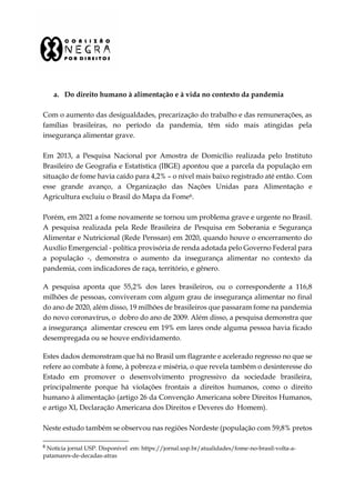 a. Do direito humano à alimentação e à vida no contexto da pandemia
Com o aumento das desigualdades, precarização do trabalho e das remunerações, as
famílias brasileiras, no período da pandemia, têm sido mais atingidas pela
insegurança alimentar grave.
Em 2013, a Pesquisa Nacional por Amostra de Domicílio realizada pelo Instituto
Brasileiro de Geografia e Estatística (IBGE) apontou que a parcela da população em
situação de fome havia caído para 4,2% – o nível mais baixo registrado até então. Com
esse grande avanço, a Organização das Nações Unidas para Alimentação e
Agricultura excluiu o Brasil do Mapa da Fome6.
Porém, em 2021 a fome novamente se tornou um problema grave e urgente no Brasil.
A pesquisa realizada pela Rede Brasileira de Pesquisa em Soberania e Segurança
Alimentar e Nutricional (Rede Penssan) em 2020, quando houve o encerramento do
Auxílio Emergencial - política provisória de renda adotada pelo Governo Federal para
a população -, demonstra o aumento da insegurança alimentar no contexto da
pandemia, com indicadores de raça, território, e gênero.
A pesquisa aponta que 55,2% dos lares brasileiros, ou o correspondente a 116,8
milhões de pessoas, conviveram com algum grau de insegurança alimentar no final
do ano de 2020, além disso, 19 milhões de brasileiros que passaram fome na pandemia
do novo coronavírus, o dobro do ano de 2009. Além disso, a pesquisa demonstra que
a insegurança alimentar cresceu em 19% em lares onde alguma pessoa havia ficado
desempregada ou se houve endividamento.
Estes dados demonstram que há no Brasil um flagrante e acelerado regresso no que se
refere ao combate à fome, à pobreza e miséria, o que revela também o desinteresse do
Estado em promover o desenvolvimento progressivo da sociedade brasileira,
principalmente porque há violações frontais a direitos humanos, como o direito
humano à alimentação (artigo 26 da Convenção Americana sobre Direitos Humanos,
e artigo XI, Declaração Americana dos Direitos e Deveres do Homem).
Neste estudo também se observou nas regiões Nordeste (população com 59,8% pretos
6
Notícia jornal USP. Disponível em: https://jornal.usp.br/atualidades/fome-no-brasil-volta-a-
patamares-de-decadas-atras
 