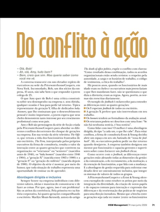 Do conflito à ação
– Olá, Bob!
– Ah, olá, Amy, tudo bem?
                                                           The death of office politics, expõe o conflito com clareza:
                                                           “Como resultado dessa combinação, todos os acordos
– Bem, creio que sim. Mas queria saber como                organizacionais estão sendo revistos: o respeito pela
  você me vê.                                              autoridade, a carga e os horários de trabalho, o código
    A conversa transcorre em um elevador repleto de        de vestimenta, a ética do trabalho”.
executivos na sede da PricewaterhouseCoopers, em               Há poucos anos, quando os funcionários de mais
Nova York. Incomodado, Bob, um dos sócios da em-           idade eram os chefes e os executivos mais jovens faziam
presa, 45 anos, não sabe bem o que responder à jovem       o que lhes mandavam fazer, não se questionava o que
colega de 25.                                              dizia a diretoria; eram as regras. Agora, porém, as nor-
    O que Amy quer de Bob é uma crítica construti-         mas são reescritas diariamente.
va sobre seu desempenho na empresa e, sem dúvida,              O exemplo do feedback é esclarecedor para entender
qualquer ocasião é boa para pedir tal retorno. Típica      as diferenças entre as quatro gerações:
representante da geração Y, filha de dedicados baby­         Os Y esperam feedback de todos no escritório.
­boomers, que lhe ensinaram que o desenvolvimento            A geração X prefere que não intervenham em seu
pessoal é muito importante, a jovem espera que seus        trabalho.
chefes demonstrem tanto interesse por seu crescimento        Os boomers tendem ao formalismo da avaliação anual.
profissional como seus pais.                                 Os veteranos podem ser descritos com uma frase: “Se
    Amy e Bob são personagens da série de ficção criada    não há nenhuma notícia, é boa notícia”.
pela PricewaterhouseCoopers para abordar os dife-              Como lidar com isso? O melhor é uma abordagem
rentes conflitos decorrentes do choque de gerações         dirigida, do tipo “a cada um, o que lhe cabe”. Para evitar
na empresa. Em sua versão da série televisiva The Offi­    conflitos, a firma de consultoria Ernst & Young decidiu
ce, que retrata a vida dos funcionários frustrados de      abrir um espaço em seu site, batizado de “zona de feed­
um escritório, The Firm, interpretada pelos próprios       back”. Ali, os executivos podem pedir ou dar retorno
executivos da firma de consultoria, ressalta o valor da    quando desejarem. A empresa também designou um
interação entre as quatro gerações que convivem na         mentor por funcionário e capacita gerentes e supervi-
organização: os “veteranos” ou “seniores” (nascidos        sores sobre como fornecer um feedback eficaz.
antes de 1946), os “baby boomers” (nascidos entre 1946         Como ocorre com o feedback, as diferenças entre
e 1964), a “geração X” (nascida entre 1965 e 1980) e a     gerações estão afetando todas as dimensões da gestão:
“geração Y” ou “geração do milênio” (nascida depois        a da comunicação, a do recrutamento, a da motivação, a
de 1980). O objetivo da série é mostrar, por meio do       da retenção de funcionários, a que lida com a mudança.
humor, que toda situação de trabalho representa uma        E a abordagem de gestão requerida para enfrentar esse
oportunidade de ensinar ou de aprender.                    desafio deve ser ostensivamente inclusiva, que integre
                                                           os sistemas de valores de todos os grupos.
Abordagem dirigida e inclusiva                                 A PricewaterhouseCoopers e a Ernst & Young ofere-
   Sempre houve na empresa indivíduos com dife-            cem exemplos de como resolver os atritos por meio da
rentes valores, ideias e maneiras de comunicar-se e de     integração da diversidade, da criação de novos papéis
fazer as coisas. Por que, agora, isso é um problema?       e de espaços comuns para interação e expressão das
São os atritos da convivência. Pela primeira vez na his-   diferenças e da reorientação das práticas de negócios
tória corporativa, há quatro gerações compartilhando       para uma direção inovadora. Mesmo que a brecha entre
o escritório. Marilyn Moats Kennedy, autora do artigo      as gerações seja cada vez maior (entre os funcionários

                                                                                 HSM Management 74 maio-junho 2009       71
 