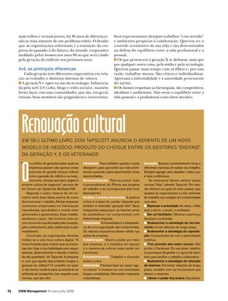mais velhos e os mais jovens, há 40 anos de diferença),                 Seus representantes desejam trabalhos “com sentido”
     não se trata somente de um problema etário. O desafio                   e ambientes propícios à colaboração. Querem ter o
     que as organizações enfrentam é a transição da em-                      controle econômico de sua vida e são determinados
     presa do passado à do futuro; do mundo corporativo                      na defesa do equilíbrio entre a vida profissional e a
     moldado pelos boomers nos anos 80 ao que será criado                    pessoal.
     pela geração do milênio nos próximos anos.                                Os que pertencem à geração X se definem, mais que
                                                                             por qualquer outra coisa, pela mídia e pela tecnologia.
     4x4, as principais diferenças                                           Querem passar mais tempo com os filhos e, por essa
         Cada geração tem diferentes expectativas em rela-                   razão, trabalhar menos. São céticos e individualistas.
     ção ao trabalho e distintos sistemas de valores.                        Apreciam a informalidade e a autoridade proveniente
       A geração Y é expert no uso da tecnologia. Influencia-                do mérito.
     da pela web 2.0 (wikis, blogs e redes sociais), mantém                    Os boomers respeitam as hierarquias, são competitivos,
     fortes laços com suas comunidades, que são, em geral,                   idealistas e ambiciosos. Não veem o equilíbrio entre a
     virtuais. Seus membros são pragmáticos e irreverentes.                  vida pessoal e a profissional como fator decisivo.




       Renovação cultural
       Em SEu último livro, Don tapScott anuncia o aDvEnto DE um novo
       moDElo DE nEgócio, proDuto Do choquE EntrE oS gEStorES “DigitaiS”,
       Da gEração y, E oS vEtEranoS




       O
      “      s conflitos de gerações pelos quais as   Liberdade. para trabalhar quando e onde       Inovação. buscam constantemente novas e
             empresas passam são apenas sinais        desejarem, para aproveitar sua vida profis-   diferentes maneiras de realizar seu trabalho.
             precoces do grande choque cultural       sional e pessoal e para experimentar novas    desejam agregar valor, desafiar o status quo
             entre a geração do milênio e os baby-    oportunidades.                                e fazer a diferença.
             -boomers, choque que dará origem à       Personalização. para os jovens, tudo              as empresas devem adotar essas
       próxima cultura de negócios”, escreve ele      é personalizável, do iphone aos projetos      normas “hoje”, adverte tapscott. por isso,
       em Grown Up Digital (ed. mcgraw-Hill).         de trabalho e às recompensas pelo bom         ele oferece um guia em sete passos que
           segundo o autor, trata-se de um en-        desempenho.                                   ajudará as organizações a criar sistemas
       contro entre duas ideias acerca de como        Análise e exame minucioso. a postura          de trabalho que estejam em conformidade
       deve funcionar o trabalho. muitas empresas     crítica é a base do caráter daquela que       com elas:
       continuam emperradas em hierarquias            também é chamada “geração net”. seus             Repensar a autoridade. Às vezes, o líder
       improdutivas, que dividem o mundo entre        integrantes pesquisam na internet antes       será o aluno; o jovem, o professor.
       governados e governantes. esse modelo,         de estabelecer um compromisso com                Ser um facilitador. oferecer coaching e
       sentencia o autor, não funciona mais em        determinada empresa.                          feedback constantes.
       uma economia impulsionada pela inovação,       Integridade. a honestidade e a transparên-       Redesenhar a estratégia de recruta-
       pelo conhecimento, pela colaboração e pelo     cia de uma organização são fundamentais.      mento. iniciar relações de longo prazo.
       imediatismo.                                   os valores corporativos devem refletir nas       Redesenhar a estratégia de capacita-
           conclusão: as organizações deverão         ações da empresa.                             ção. comprometer-se com o aprendizado
       moldar-se a uma nova cultura digital. “a       Colaboração. vivem o poder por meio           contínuo.
       única limitação para crescer que as empre-     das pessoas, e o trabalho em equipe              Tirar proveito das redes sociais. não
       sas têm hoje é sua habilidade para seguir      é a maneira de colocar esse poder em          proibir o facebook. em vez disso, redefinir
       atraindo, desenvolvendo e retendo o talento    movimento.                                    os processos de gestão e o layout do escri-
       de alta qualidade”, diz tapscott. a pergunta   Entretenimento. trabalho e diversão           tório para facilitar o trabalho colaborativo.
       é: com que rapidez elas poderão integrar a     andam juntos.                                    Redesenhar a estratégia de retenção
       geração do milênio? o conselho do autor        Velocidade. precisam fazer as coisas “ago-    de talentos. fomentar relações de longo
       é não tentar mudá-la para acomodá-la ao        ra mesmo” e frustram-se com processos         prazo, também com os funcionários que
       ambiente da companhia, mas respeitar suas      longos e entediantes. demandam respostas      deixam a empresa.
       normas, que são oito:                          instantâneas.                                    Liberar o poder dos jovens. escutá-los.



72   HSM Management 74 maio-junho 2009
 