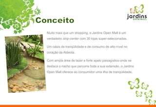 Conceito2Muito mais que um shopping, o Jardins Open Mall é um verdadeiro strip-center com 30 lojas super-selecionadas. Um oásis de tranqüilidade e de consumo de alto nível no coração da Aldeota. Com ampla área de lazer e forte apelo paisagístico onde se destaca o riacho que percorre toda a sua extensão, o Jardins Open Mall oferece ao consumidor uma ilha de tranqüilidade.