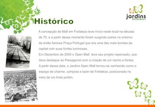 Histórico3     A concepção de Mall em Fortaleza teve início neste local na década de 70, e a partir desse momento foram surgindo outros no entorno da então famosa Praça Portugal que era uma das mais bonitas da capital com suas fontes luminosas.Em Dezembro de 2000 o Open Mall  teve seu projeto repensado, que dava destaque ao Paisagismo com a criação de um riacho e fontes. A partir dessa data, o Jardins Open Mall tornou-se conhecido como o espaço de charme, compras e lazer de Fortaleza, posicionado no meio de um lindo jardim.