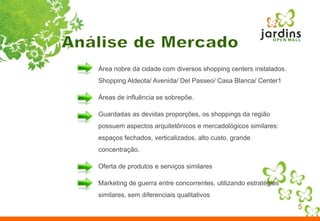 5Análise de MercadoÁrea nobre da cidade com diversos shopping centers instalados. Shopping Aldeota/ Avenida/ Del Passeo/ Casa Blanca/ Center1Áreas de influência se sobrepõe.Guardadas as devidas proporções, os shoppings da região possuem aspectos arquitetônicos e mercadológicos similares: espaços fechados, verticalizados, alto custo, grande concentração.Oferta de produtos e serviços similaresMarketing de guerra entre concorrentes, utilizando estratégias similares, sem diferenciais qualitativos