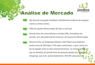 6Análise de MercadoAlta taxa de ocupação imobiliária, identificando ausência de espaços vazios ou áreas verdes. Falta de opções diferenciadas de lazer e serviçosGrande fluxo de consumidores e turistas (AB), formadores de opinião, com alto potencial de consumo, em busca de diferenciação.Situa-se entre os Shoppings Aldeota e Del Paseo (que totalizam juntos cerca de 500 lojas e 750 salas comerciais), o que o torna um elo de ligação entre os dois empreendimentos, ao mesmo tempo em que se beneficia do grande fluxo de pessoas gerado por ambos os shoppings, que é de, aproximadamente, 800.000 pessoas/mês.
