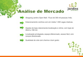 Análise de MercadoShopping Jardins Open Mall : Fluxo de 300 mil pessoas /mês. Estacionamento vizinhos com em média 1.000 vagas rotativas.Opções de lojas relacionando localização e vitrine, com lojas de 26m2 a 168 m2.Localização privilegiada, espaço diferenciado, acesso fácil, com compra direcionada.Qualidade de vida com charme e bom gosto. 7