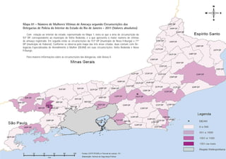 Mapa 01 - Número de Mulheres Vítimas de Ameaça segundo Circunscrições das
Delegacias de Polícia do Interior do Estado do Rio de Janeiro - 2011 (Valores absolutos)
    Com relação ao interior do estado, representado no Mapa 1, nota-se que a área de circunscrição da
93ª DP, correspondente ao município de Volta Redonda, é a que apresenta o maior número de vítimas
de ameaça registrado. Em seguida estão as circunscrições da 151ª DP (município de Nova Friburgo) e 71ª
DP (município de Itaboraí). Conforme se observa pelo mapa das três áreas citadas, duas contam com De-
legacias Especializadas de Atendimento à Mulher (DEAM) em suas circunscrições: Volta Redonda e Nova
Friburgo.

   Para maiores informações sobre as circunscrições das delegacias, vide Anexo II.




                                                                                                          Ameaça
                                                                                                         PÁGINA 14
 