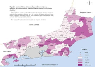 Mapa 03 - Mulheres Vítimas de Estupro Segundo Circunscrições das
Delegacias de Polícia no Interior do Estado do Rio de Janeiro - 2011 (Valores
absolutos)
   O Mapa 3 mostra a distribuição das mulheres vítimas de estupro no interior do estado, sen-
do possível observar que a circunscrição da 71ª DP (município de Itaboraí) apresentou o maior
número de mulheres vítimas desse crime em 2011, seguida pelas 166ª DP (município de Angra
dos Reis) e 93ª DP (município de Volta Redonda).

   Para maiores informações sobre as circunscrições das delegacias, vide Anexo.




                                                                                                 Estupro
                                                                                                PÁGINA 21
 