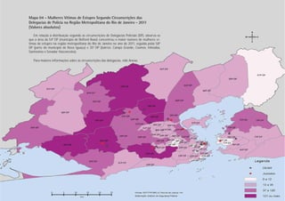 Mapa 04 - Mulheres Vítimas de Estupro Segundo Circunscrições das
Delegacias de Polícia na Região Metropolitana do Rio de Janeiro - 2011
(Valores absolutos)
   Em relação à distribuição segundo as circunscrições de Delegacias Policiais (DP), observa-se
que a área da 54ª DP (município de Belford Roxo) concentrou o maior número de mulheres ví-
timas de estupro na região metropolitana do Rio de Janeiro no ano de 2011, seguida pelas 58ª
DP (parte do município de Nova Iguaçu) e 35ª DP (bairros: Campo Grande, Cosmos, Inhoaíba,
Santíssimo e Senador Vasconcelos).

   Para maiores informações sobre as circunscrições das delegacias, vide Anexo.




                                                                                                   Estupro
                                                                                                  PÁGINA 22
 
