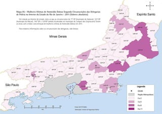 Mapa 05 - Mulheres Vítimas de Homicídio Doloso Segundo Circunscrições das Delegacias
de Polícia no Interior do Estado do Rio de Janeiro - 2011 (Valores absolutos)
    Em relação ao interior do estado, nota-se que as circunscrições da 71ª DP (município de Itaboraí), 123ª DP
(município de Macaé), 146º DP e 134ªDP (ambas localizadas no município de Campos dos Goytacazes) foram
as áreas com a maior concentração de mulheres vítimas de homicídio doloso em 2011.

   Para maiores informações sobre as circunscrições das delegacias, vide Anexo.




                                                                                                                  Nome do Capítulo
                                                                                                                 PÁGINA 27
 