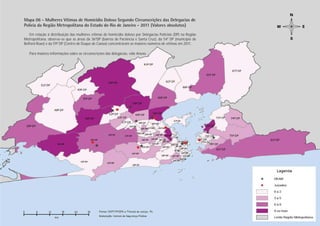 Mapa 06 - Mulheres Vítimas de Homicídio Doloso Segundo Circunscrições das Delegacias de
Polícia da Região Metropolitana do Estado do Rio de Janeiro - 2011 (Valores absolutos)
    Em relação à distribuição das mulheres vítimas de homicídio doloso por Delegacias Policiais (DP) na Região
Metropolitana, observa-se que as áreas da 36ªDP (bairros de Paciência e Santa Cruz), da 54ª DP (município de
Belford Roxo) e da 59ª DP (Centro de Duque de Caxias) concentraram os maiores números de vítimas em 2011.

   Para maiores informações sobre as circunscrições das delegacias, vide Anexo.




                                                                                                                  Estupro
                                                                                                                 PÁGINA 28
 