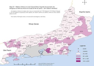 Mapa 07 - Mulheres Vítimas de Lesão Corporal Dolosa Segundo Circunscrições das
Delegacias de Polícia do Interior do Estado do Rio de Janeiro - 2011 (Valores absolutos)
   Em relação ao interior do estado, nota-se que as circunscrições da 71ª DP (Itaboraí), 151ª DP (Nova Friburgo)
e 134ª DP (Campos de Goytacazes) foram aquelas com maiores números de mulheres vítimas de lesão corporal
dolosa em 2011.

   Para maiores informações sobre as circunscrições das delegacias, vide Anexo.




                                                                                                                    Lesão Corporal Dolosa
                                                                                                                   PÁGINA 33
 