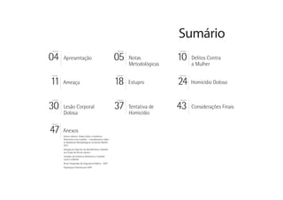 Sumário
PÁGINA                                                   PÁGINA                   PÁGINA




04       Apresentação                                    05       Notas
                                                                  Metodológicas
                                                                                  10       Delitos Contra
                                                                                           a Mulher
PÁGINA                                                   PÁGINA                   PÁGINA




11       Ameaça                                          18       Estupro         24       Homicídio Doloso


PÁGINA                                                   PÁGINA                   PÁGINA




30       Lesão Corporal
         Dolosa
                                                         37       Tentativa de
                                                                  Homicídio
                                                                                  43       Considerações Finais

PÁGINA




47       Anexos
         Outros olhares: Dados Sobre a Violência
         Doméstica e/ou Familiar - Considerações Sobre
         as Mudanças Metodológicas no Dossiê Mulher
         2012
         Delegacias Especiais de Atendimento à Mulher
         no Estado do Rio de Janeiro
         Juizados da Violência Doméstica e Familiar
         contra a Mulher
         Áreas Integradas de Segurança Pública - AISP
         População Feminina por AISP
 