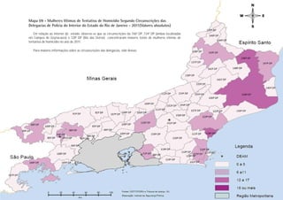 Mapa 09 - Mulheres Vítimas de Tentativa de Homicídio Segundo Circunscrições das
Delegacias de Polícia do Interior do Estado do Rio de Janeiro - 2011(Valores absolutos)
   Em relação ao interior do estado, observa-se que as circunscrições da 146ª DP ,134ª DP (ambas localizadas
em Campos de Goytacazes) e 128ª DP (Rio das Ostras) concentraram maiores totais de mulheres vítimas de
tentativa de homicídio no ano de 2011.

   Para maiores informações sobre as circunscrições das delegacias, vide Anexo.




                                                                                                                Tentativa Homicídio
                                                                                                               PÁGINA 40
 