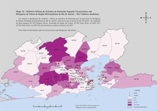 Mapa 10 - Mulheres Vítimas de Tentativa de Homicídio Segundo Circunscrições das
Delegacias de Polícia da Região Metropolitana do Rio de Janeiro - 2011 (Valores absolutos)
    Em relação à distribuição de mulheres vítimas de tentativa de homicídio por circunscrição de Delegacias
de Polícia da Região Metropolitana do Rio de Janeiro, observa-se que as áreas da 58ª DP (parte do município
de Nova Iguaçu), 60ª DP (Campos Elyseos, município de Duque de Caxias), 33ª DP (Zona Oeste, na AISP 14) e
35ª DP (Zona Oeste, na AISP 40) concentraram os maiores números em 2011.

   Para maiores informações sobre as circunscrições das delegacias, vide Anexo.




                                                                                                               Tentativa Homicídio
                                                                                                              PÁGINA 41
 