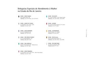 Delegacias Especiais de Atendimento à Mulher
no Estado do Rio de Janeiro

   DEAM - NOVA IGUAÇU                                        DEAM - RIO OESTE
   Rua Joaquim Sepa, 180.                                    Av. Cesário de Melo, 4.138, Campo Grande
   Telefones: (21) 3779-9555 | (21) 3779-9417                Telefones: (21) 2333-6940 | 2333-6944



   DEAM - DUQUE DE CAXIAS                                    DEAM - NITERÓI
   Av. Brigadeiro Lima e Silva, 1.204.                       Av. Ernani do Amaral Peixoto, 577, Centro
   Telefone: (21) 3657-4323                                  Telefone: (21) 2717-0558




                                                                                                          Anexos
   DEAM - VOLTA REDONDA                                      DEAM - JACAREPAGUÁ
   Av. Lucas Evangelista, 667.                               Rua Henriqueta, 197, Tanque
   Telefone: (24) 3339-2279                                  Telefone: (21) 2332-2578




                                                                                                         PÁGINA 57
   DEAM - SÃO JOÃO DE MERITI                                 DEAM - RIO (Centro)
   Av. Dr. Arruda Negueiros, s/n°.                           Rua Visconde do Rio Branco, 12.
   Telefone: (21) 2655-5238                                  Telefones: (21) 2252-4166 | 2332-9994


   DEAM - SÃO GONÇALO                                        DEAM - BELFORD ROXO
   Rua Dr. Porciuncúnla, 395 - Venda da Cruz                 Av. Retiro da Imprensa, 800,
   Telefone: (21) 3707-1800                                  Telefone: (21) 3771-1135




   DEAM - NOVA FRIBURGO
   Av. Presidente Costa e Silva, 1501 - Bairro Duas Pedras
   Telefone: (22) 2533-1694
 