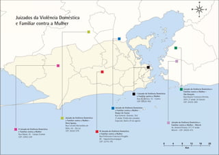 Juizados da Violência Doméstica
e Familiar contra a Mulher




                                                                                                                                                                                        Anexos Capítulo
                                                                                                                                                                                        Nome do
                                                                                                                                                                                       PÁGINA 58
                                                                                                                                                                 Juizado da Violência Doméstica e
                                                                                                                                                                 Familiar contra a Mulher -
                                                                                                               I Juizado da Violência Doméstica                  São Gonçalo
                                                                                                               e Familiar contra a Mulher                        Rua Doutor Francisco Portela,
                                                                                                               Rua da Carioca, 72 - Centro                       2814, 2º andar, Zé Garoto
                                                                                                               CEP: 20020-903                                    CEP: 24435-000

                                                                                        Juizado da Violência Doméstica
                                                                                        e Familiar contra a Mulher -
                                                                                        Duque de Caxias
                                                                                        Rua General Dionísio, 764,
                                     Juizado da Violência Doméstica                     3º andar, Prédio dos Juizados
                                     e Familiar contra a Mulher -                       Especiais, Bairro 25 de agosto
                                     Nova Iguaçu                                                                                                  Juizado da Violência Doméstica e
                                     Rua Coronel Bernardino de                                                                                    Familiar contra a Mulher - Niterói
                                     Melo, s/n - Da Luz                                                                                           Av. Amaral Peixoto, 577, 9º andar,
 II Juizado da Violência Doméstica
                                     CEP: 26262-070                   III Juizado da Violência Doméstica                                          Niterói - CEP: 24020-073
 e Familiar contra a Mulher
 Rua Manaí, 45 - Campo Grande                                         e Familiar contra a Mulher
 CEP: 23052-220                                                       Rua Professora Francisca Piragibe,
                                                                      80 - Taquara/Jacarepaguá
                                                                      CEP: 22710-195
                                                                                                                                            0      4         8          12        16                      20
                                                                                                                                                                  Km
 