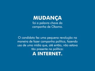 MUDANÇA
          foi a palavra chave da
          campanha de Obama.


O candidato fez uma pequena revolução na
maneira de fazer campanha política, fazendo
uso de uma mídia que, até então, não estava
         tão presente na política:
          A INTERNET.
 