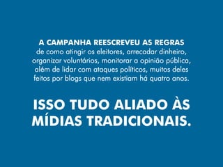 A CAMPANHA REESCREVEU AS REGRAS
 de como atingir os eleitores, arrecadar dinheiro,
organizar voluntários, monitorar a opinião pública,
 além de lidar com ataques políticos, muitos deles
feitos por blogs que nem existiam há quatro anos.


ISSO TUDO ALIADO ÀS
MÍDIAS TRADICIONAIS.
 