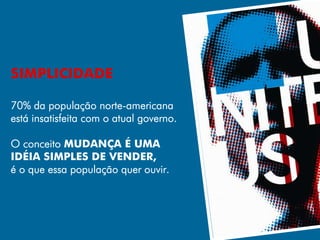 SIMPLICIDADE

70% da população norte-americana
está insatisfeita com o atual governo.

O conceito MUDANÇA É UMA
IDÉIA SIMPLES DE VENDER,
é o que essa população quer ouvir.
 