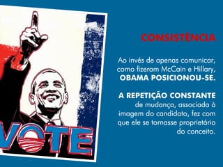 CONSISTÊNCIA

Ao invés de apenas comunicar,
como fizeram McCain e Hillary,
 OBAMA POSICIONOU-SE.

A REPETIÇÃO CONSTANTE
     de mudança, associada à
imagem do candidato, fez com
que ele se tornasse proprietário
                   do conceito.
 