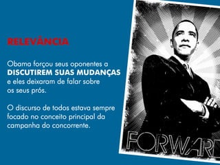 RELEVÂNCIA

Obama forçou seus oponentes a
DISCUTIREM SUAS MUDANÇAS
e eles deixaram de falar sobre
os seus prós.

O discurso de todos estava sempre
focado no conceito principal da
campanha do concorrente.
 