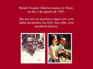 Barack Hussein Obama nasceu no Havaí,
      no dia 4 de agosto de 1961.

Seu pai era um queniano negro com uma
bolsa de estudos nos EUA. Sua mãe, uma
            estudante branca.
 