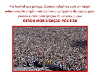Por incrível que pareça, Obama trabalhou com um target
extremamente amplo, mas com uma campanha de pessoa para
          pessoa e com participação do usuário, o que
              GEROU MOBILIZAÇÃO POLÍTICA
 