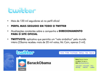 • Mais de 120 mil seguidores só no perfil oficial

• PERFIL MAIS SEGUIDO EM TODO O TWITTER

• Atualizações constantes sobre a campanha e DIRECIONAMENTO
  PARA O SITE OFICIAL

• TWITTVOTE: aplicativo que permitia um “voto simbólico” pelo mundo
  inteiro [Obama recebeu mais de 20 mil votos; Mc Cain, apenas 3 mil].
 