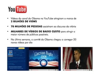 • Vídeos do canal do Obama no YouTube atingiram a marca de
  2 BILHÕES DE VIEWS

• 78 MILHÕES DE PESSOAS assistiram ao discurso da vitória

• MILHARES DE VÍDEOS DE BAIXO CUSTO para atingir o
  maior número de públicos possíveis.

• Na última semana, o comitê do Obama chegou a carregar 20
  novos vídeos por dia
 