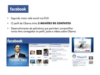 • Segunda maior rede social nos EUA

• O perfil de Obama tinha 3 MILHÕES DE CONTATOS

• Desenvolvimento de aplicativos que permitem compartilhar
  novos itens carregados no perfil, posts e vídeos sobre Obama
 