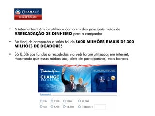 • A internet também foi utilizada como um dos principais meios de
  ARRECADAÇÃO DE DINHEIRO para a campanha

• Ao final da campanha o saldo foi de $600 MILHÕES E MAIS DE 300
  MILHÕES DE DOADORES

• Só 0,5% dos fundos arrecadados via web foram utilizados em internet,
  mostrando que essas mídias são, além de participativas, mais baratas
 