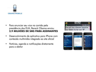 • Para anunciar seu vice na corrida pela
  presidência dos EUA, Barack Obama enviou
  2.9 MILHÕES DE SMS PARA ASSINANTES

• Desenvolvimento de aplicativo para iPhone com
  conteúdo multimídia integrado ao site oficial

• Notícias, agenda e notificações diretamente
  para o eleitor
 