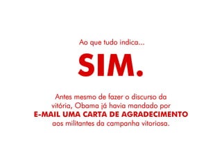 Ao que tudo indica...



           SIM.
     Antes mesmo de fazer o discurso da
    vitória, Obama já havia mandado por
E-MAIL UMA CARTA DE AGRADECIMENTO
    aos militantes da campanha vitoriosa.
 