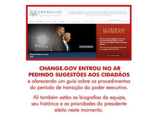 CHANGE.GOV ENTROU NO AR
PEDINDO SUGESTÕES AOS CIDADÃOS
e oferecendo um guia sobre os procedimentos
 do período de transição do poder executivo.
  Ali também estão as biografias da equipe,
 seu histórico e as prioridades do presidente
             eleito neste momento.
 