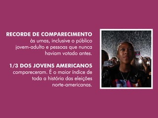 RECORDE DE COMPARECIMENTO
         às urnas, inclusive o público
   jovem-adulto e pessoas que nunca
               haviam votado antes.

 1/3 DOS JOVENS AMERICANOS
  compareceram. É o maior índice de
         toda a história das eleições
                  norte-americanas.
 