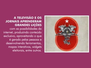 A TELEVISÃO E OS
  JORNAIS APRENDERAM
          GRANDES LIÇÕES
      com as possibilidades da
internet, produzindo conteúdo
exclusivo, aproveitando o que
     é gerado pelas pessoas e
  desenvolvendo ferramentas,
    mapas interativos, widgets
        eleitorais, entre outros.
 