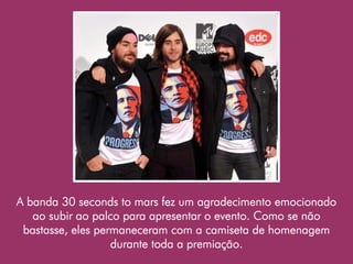 A banda 30 seconds to mars fez um agradecimento emocionado
   ao subir ao palco para apresentar o evento. Como se não
 bastasse, eles permaneceram com a camiseta de homenagem
                   durante toda a premiação.
 