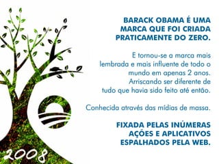 BARACK OBAMA É UMA
          MARCA QUE FOI CRIADA
         PRATICAMENTE DO ZERO.

              E tornou-se a marca mais
    lembrada e mais influente de todo o
             mundo em apenas 2 anos.
             Arriscando ser diferente de
     tudo que havia sido feito até então.

Conhecida através das mídias de massa.

         FIXADA PELAS INÚMERAS
            AÇÕES E APLICATIVOS
          ESPALHADOS PELA WEB.
 