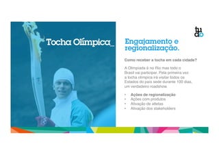 Engajamento e 
regionalização. 
Como receber a tocha em cada cidade?! 
! 
A Olimpíada é no Rio mas todo o 
Brasil vai participar. Pela primeira vez 
a tocha olímpica irá visitar todos os 
Estados do país sede durante 100 dias, 
um verdadeiro roadshow." 
" 
• Ações de regionalização! 
• Ações com produtos" 
• Ativação de atletas" 
• Ativação dos stakeholders" 
Tocha Olímpica_ 
 