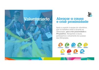 Abraçar a causa 
e criar proximidade 
Apoio e suporte à equipe de voluntários 
que irá trabalhar antes e durante as 
Olimpíadas, para criar proximidade e 
PR positivo. Abraçando a causa, 
participamos e ativamente do sucesso 
das Olimpíadas." 
` 
Voluntariado_ 
 