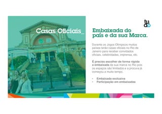 Embaixada do 
país e da sua Marca. 
Durante os Jogos Olímpicos muitos 
países terão casas oficiais no Rio de 
Janeiro para receber convidados 
oficiais, celebridades, imprensa, etc." 
" 
É preciso escolher de forma rápida 
a embaixada da sua marca no Rio pois 
os espaços são limitados e a procura já 
começou a muito tempo." 
" 
• Embaixada exclusiva! 
• Participação em embaixadas! 
Casas Oficiais_ 
 
