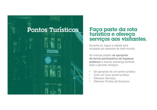 Faça parte da rota 
turística e ofereça 
serviços aos visitantes. 
Durante os Jogos a cidade será 
ocupada por pessoas de todo mundo. " 
" 
As marcas podem se apropriar 
de forma participativa de espaços 
públicos e marcar presença durante 
todo o período olímpico." 
" 
• Se apropriar de um ponto turístico" 
• Criar um novo ponto turístico" 
• Oferecer Serviços" 
• Oferecer Pontos de Encontro" 
Pontos Turísticos_ 
 