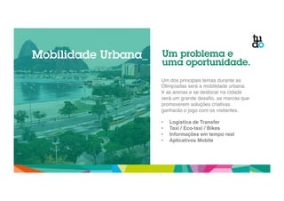 Mobilidade Urbana_ Um problema e 
uma oportunidade. 
Um dos principais temas durante as 
Olimpíadas será a mobilidade urbana. 
Ir as arenas e se deslocar na cidade 
será um grande desafio, as marcas que 
promoverem soluções criativas 
ganharão o jogo com os visitantes. " 
" 
• Logística de Transfer! 
• Taxi / Eco-taxi / Bikes! 
• Informações em tempo real! 
• Aplicativos Mobile! 
 