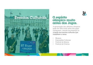 Eventos Culturais_ O espírito 
olímpico muito 
antes dos Jogos. 
A apropriação dos atributos olímpicos 
pode ser feita muito antes dos jogos 
começarem, através da presença ou 
criação de eventos culturais que 
trabalhem o tema." 
" 
• Museus" 
• Exposições Culturais" 
• Festival de Música" 
• Festival de Cinema" 
 