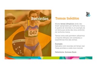 Recordes_ Temas Inéditos 
Muitos temas olímpicos ainda não 
foram apropriados por nenhuma marca." 
A quebra de recordes é um exemplo de 
um tema que ainda não virou sinônimo 
de nenhuma marca." 
" 
Temas como este permitem utilizarmos 
o Espírito Olímpico em conteúdos e 
experiências fora das arenas." 
" 
Exemplo: ! 
Aplicativo com recordes em tempo real" 
Festa acontece a cada novo recorde" 
! 
Referência: Guiness Book! 
 